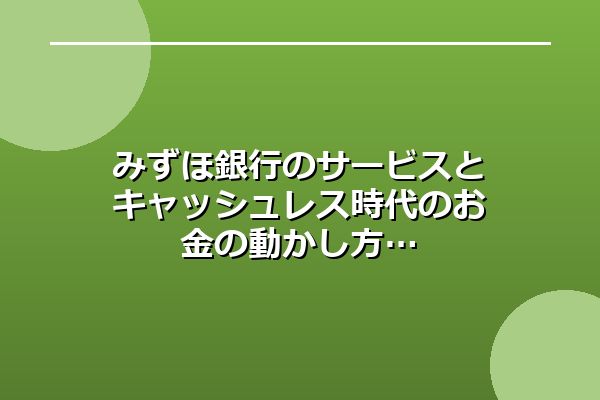 みずほ銀行のサービスとキャッシュレス時代のお金の動かし方