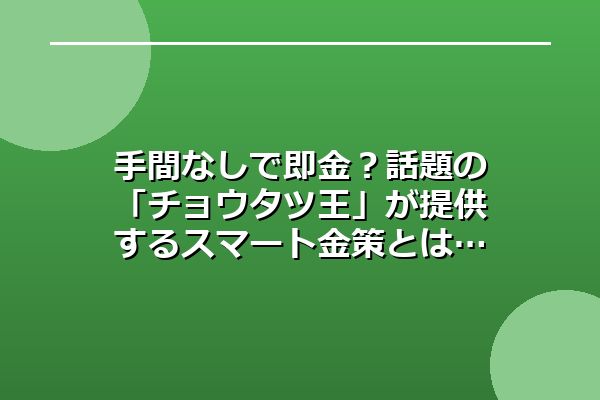 手間なしで即金？話題の「チョウタツ王」が提供するスマート金策とは