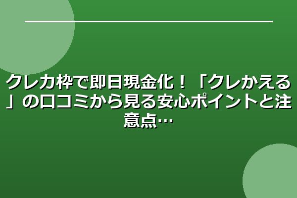 クレカ枠で即日現金化！「クレかえる」の口コミから見る安心ポイントと注意点