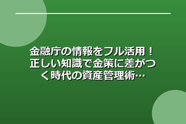 金融庁の情報をフル活用！正しい知識で金策に差がつく時代の資産管理術