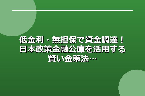 低金利・無担保で資金調達！日本政策金融公庫を活用する賢い金策法