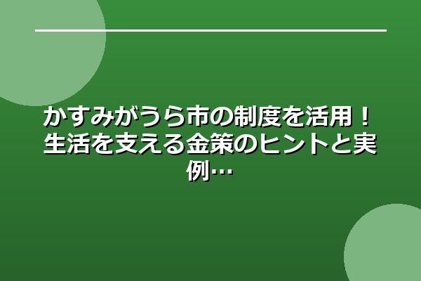 かすみがうら市の制度を活用！生活を支える金策のヒントと実例