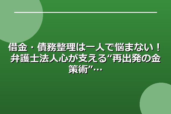 借金・債務整理は一人で悩まない！弁護士法人心が支える“再出発の金策術”