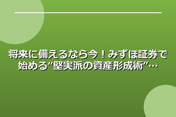 将来に備えるなら今！みずほ証券で始める“堅実派の資産形成術”