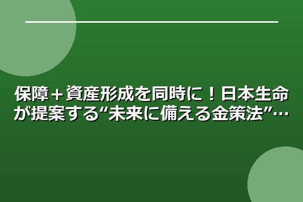 保障＋資産形成を同時に！日本生命が提案する“未来に備える金策法”