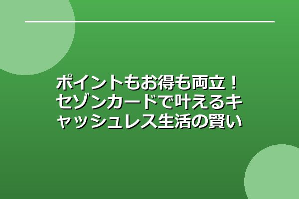 ポイントもお得も両立！セゾンカードで叶えるキャッシュレス生活の賢い活用術