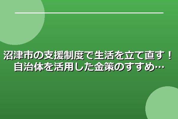 沼津市の支援制度で生活を立て直す！自治体を活用した金策のすすめ