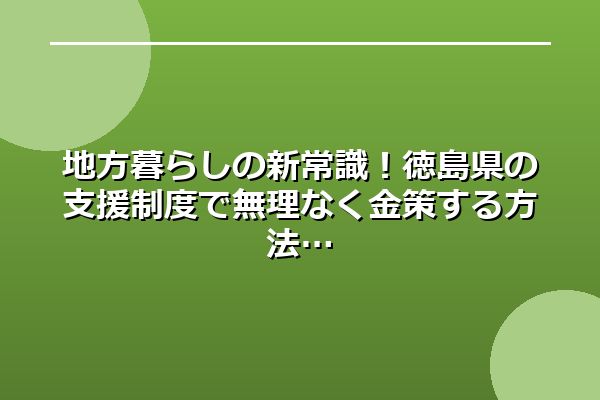 地方暮らしの新常識！徳島県の支援制度で無理なく金策する方法