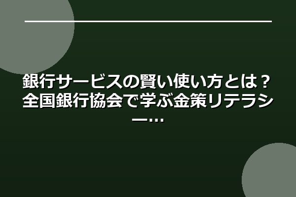 銀行サービスの賢い使い方とは？全国銀行協会で学ぶ金策リテラシー