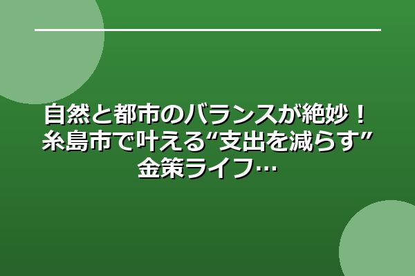 自然と都市のバランスが絶妙！糸島市で叶える“支出を減らす”金策ライフ