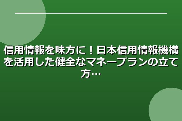 信用情報を味方に！日本信用情報機構を活用した健全なマネープランの立て方