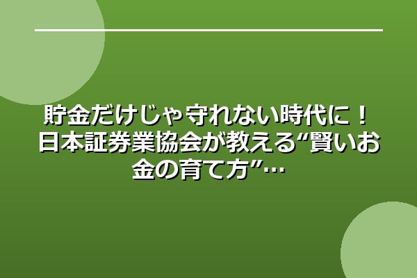 貯金だけじゃ守れない時代に！日本証券業協会が教える“賢いお金の育て方”