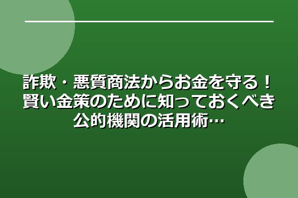 詐欺・悪質商法からお金を守る！賢い金策のために知っておくべき公的機関の活用術