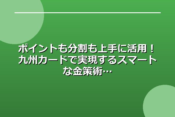 ポイントも分割も上手に活用！九州カードで実現するスマートな金策術