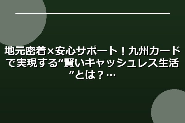 地元密着×安心サポート！九州カードで実現する“賢いキャッシュレス生活”とは？