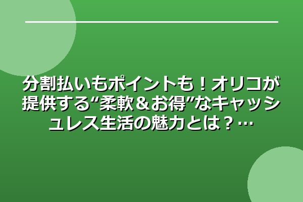 分割払いもポイントも！オリコが提供する“柔軟＆お得”なキャッシュレス生活の魅力とは？