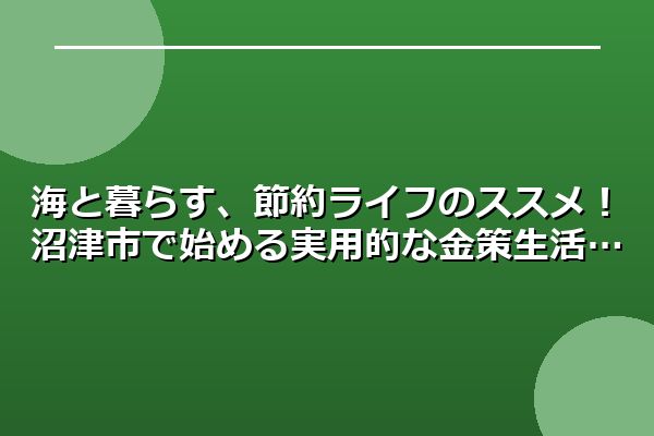 海と暮らす、節約ライフのススメ！沼津市で始める実用的な金策生活