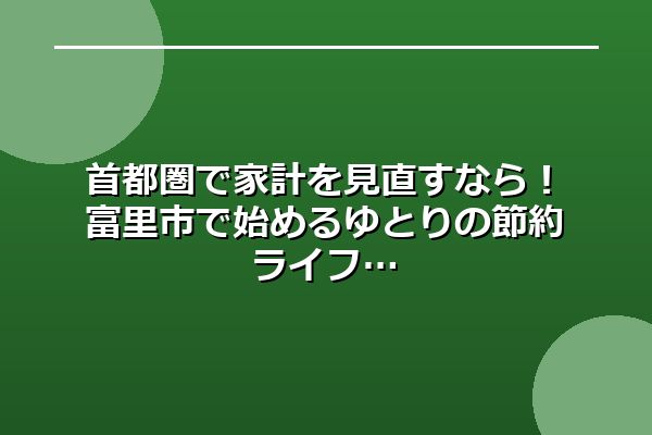 首都圏で家計を見直すなら！富里市で始めるゆとりの節約ライフ