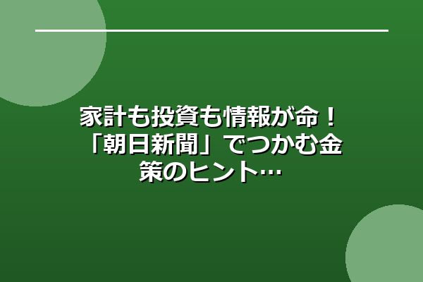 家計も投資も情報が命！「朝日新聞」でつかむ金策のヒント