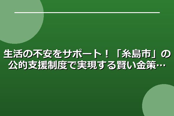 生活の不安をサポート！「糸島市」の公的支援制度で実現する賢い金策