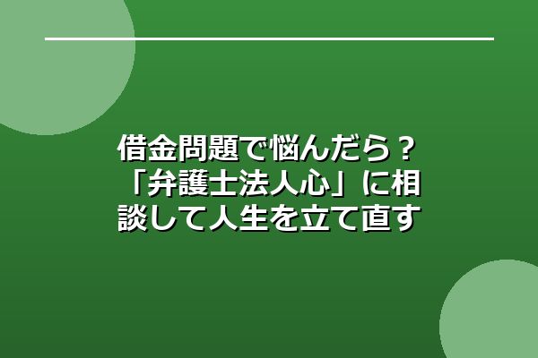 借金問題で悩んだら？「弁護士法人心」に相談して人生を立て直す第一歩を
