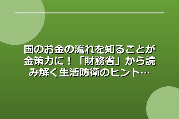 国のお金の流れを知ることが金策力に！「財務省」から読み解く生活防衛のヒント