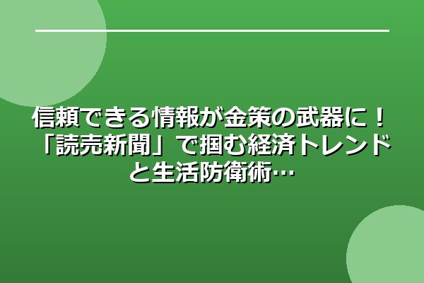 信頼できる情報が金策の武器に！「読売新聞」で掴む経済トレンドと生活防衛術
